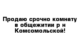 Продаю срочно комнату в общежитии р-н Комсомольской!